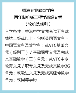 香港专业教育学院两年制机械工程学高级文（轮机选修科） 入学条件：香港中学文凭考试五科成绩达二级或以上，包括英国语文科、中国语文科及数学科；或VTC基础文凭（级别三）／基础课程文凭及完成其基础数学（三）单元；或VTC中专教育文凭／职专文凭及完成其数学3G单元；或毅进文凭及完成其延伸数学单元；或同等学历。