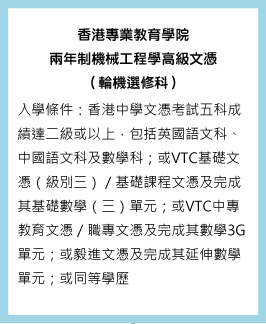 香港專業教育學院兩年制機械工程學高級文（輪機選修科） 入學條件：香港中學文憑考試五科成績達二級或以上，包括英國語文科、中國語文科及數學科；或VTC基礎文憑（級別三）／基礎課程文憑及完成其基礎數學（三）單元；或VTC中專教育文憑／職專文憑及完成其數學3G單元；或毅進文憑及完成其延伸數學單元；或同等學歷。