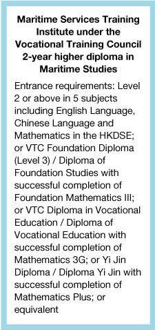 Maritime Services Training Institute under the Vocational Training Council 2-year higher diploma in Maritime StudiesEntrance requirements: Level 2 or above in 5 subjects including English Language, Chinese Language and Mathematics in the HKDSE; or VTC Foundation Diploma (Level 3) / Diploma of Foundation Studies with successful completion of Foundation Mathematics III; or VTC Diploma in Vocational Education / Diploma of Vocational Education with successful completion of Mathematics 3G; or Yi Jin Diploma / Diploma Yi Jin with successful completion of Mathematics Plus; or equivalent.