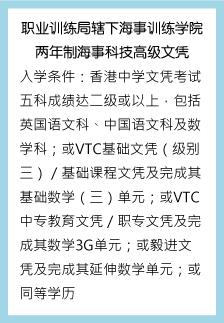 职业训练局辖下海事训练学院 两年制海事科技高级文凭 入学条件：香港中学文凭考试五科成绩达二级或以上，包括英国语文科、中国语文科及数学科 ；或VTC基础文凭（级别三）／基础课程文凭及完成其基础数学（三）单元；或VTC中专教育文凭／职专文凭及完成其数学3G单元；或毅进文凭及完成其延伸数学单元；或同等学历