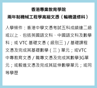 香港專業教育學院 兩年制機械工程學高級文（輪機選修科）入學條件：香港中學文憑考試五科成績達二級或以上，包括英國語文科、中國語文科及數學科；或VTC基礎文憑（級別三）／基礎課程文憑及完成其基礎數學（三）單元；或VTC中專教育文憑／職專文憑及完成其數學3G單元；或毅進文憑及完成其延伸數學單元；或同等學歷。