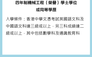 四年制機械工程（榮譽）學士學位或同等學歷 入學條件：香港中學文憑考試英國語文科及中國語文科達三級或以上，另三科成績達二級或以上，其中包括數學科及通識教育科